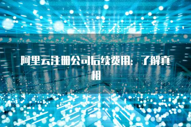 阿里云注册公司后续费用:了解真相