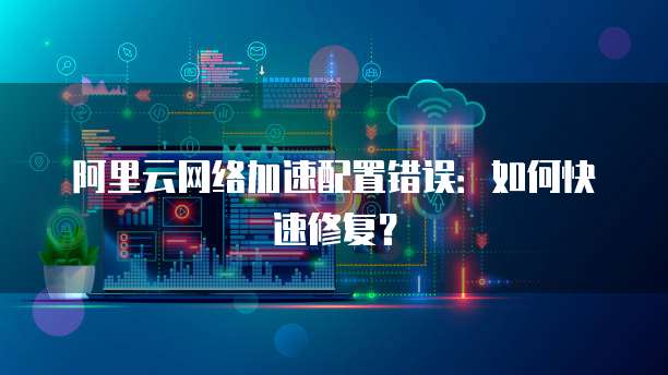 阿里云网络加速配置错误:如何快速修复?