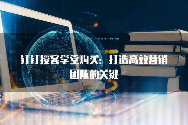 钉钉授客学堂购买：打造高效营销团队的关键