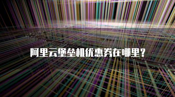 阿里云堡垒机优惠券在哪里？