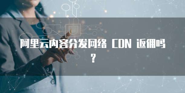 阿里云内容分发网络 CDN 返佣吗？