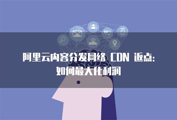 阿里云内容分发网络 CDN 返点：如何最大化利润