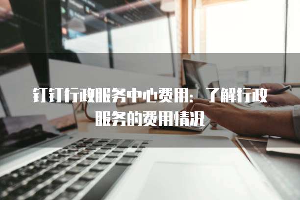 钉钉行政服务中心费用：了解行政服务的费用情况