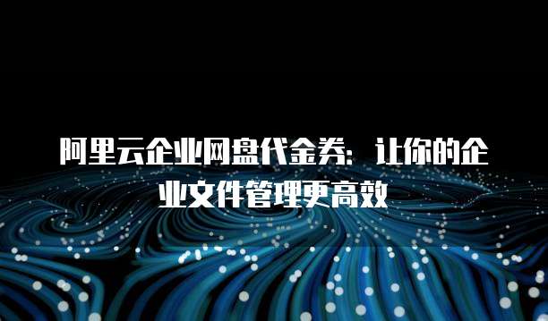阿里云企业网盘代金券:让你的企业文件管理更高效