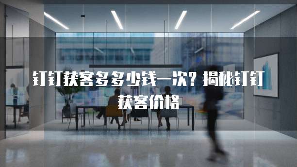 钉钉获客多多少钱一次？揭秘钉钉获客价格