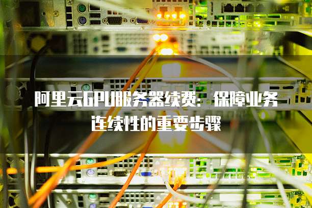 阿里云GPU服务器续费:保障业务连续性的重要步骤