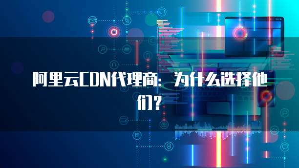 阿里云CDN代理商:为什么选择他们?
