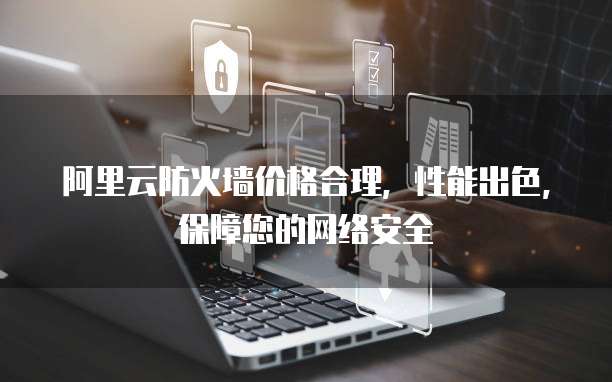 阿里云防火墙价格合理,性能出色,保障您的网络安全