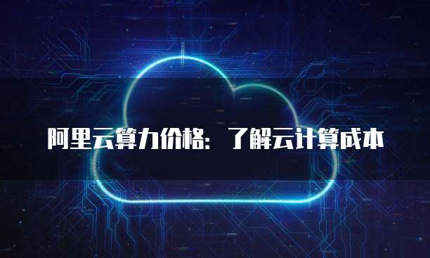 阿里云算力价格:了解云计算成本