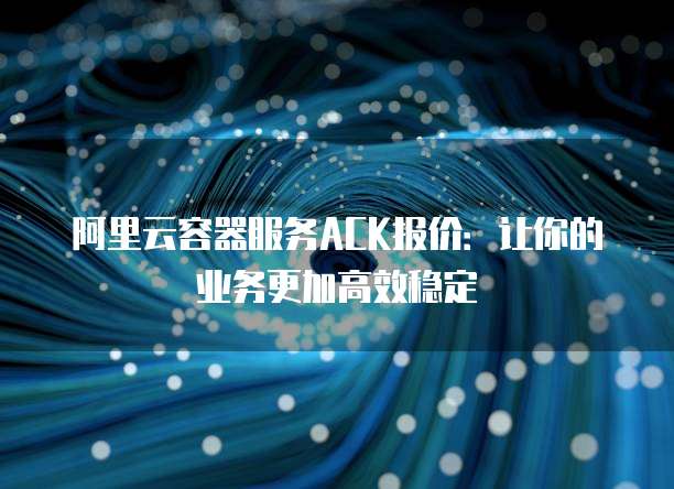 阿里云容器服务ACK报价:让你的业务更加高效稳定