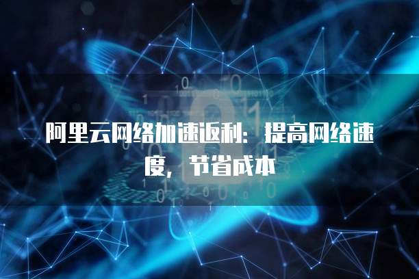阿里云网络加速返利:提高网络速度,节省成本