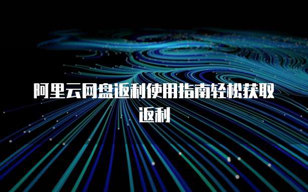 阿里云网盘返利使用指南轻松获取返利