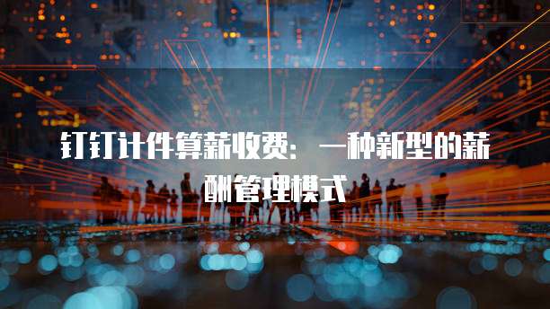 钉钉计件算薪收费：一种新型的薪酬管理模式