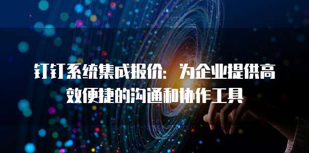 钉钉系统集成报价:为企业提供高效便捷的沟通和协作工具