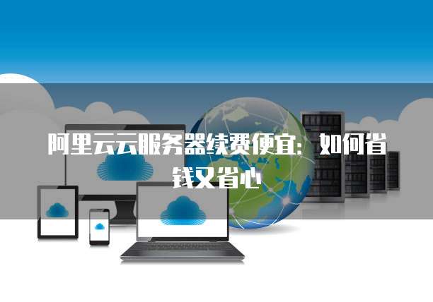阿里云云服务器续费便宜:如何省钱又省心