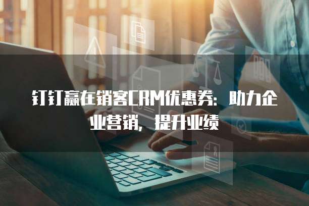 钉钉赢在销客CRM优惠券:助力企业营销,提升业绩
