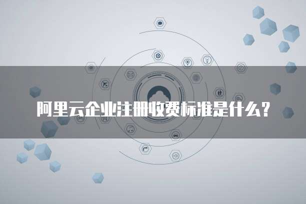 阿里云企业注册收费标准是什么？