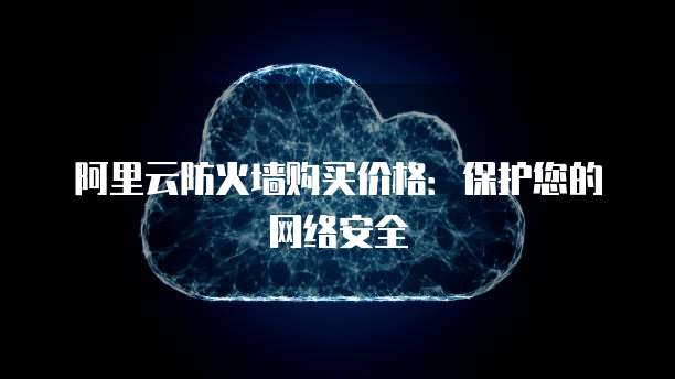 阿里云防火墙购买价格:保护您的网络安全