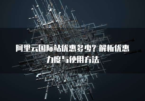 阿里云国际站优惠多少?解析优惠力度与使用方法