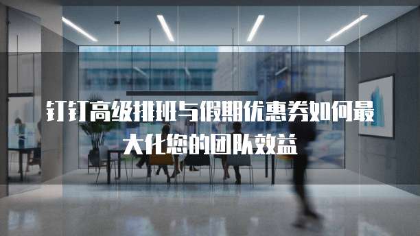 钉钉高级排班与假期优惠券如何最大化您的团队效益