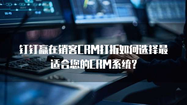 钉钉赢在销客CRM打折如何选择最适合您的CRM系统?