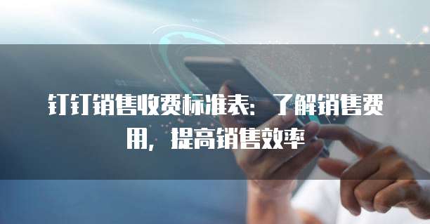 钉钉销售收费标准表：了解销售费用，提高销售效率