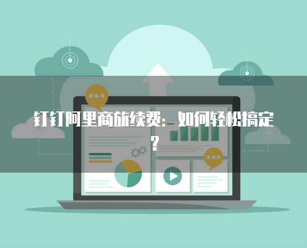 钉钉阿里商旅续费：如何轻松搞定？