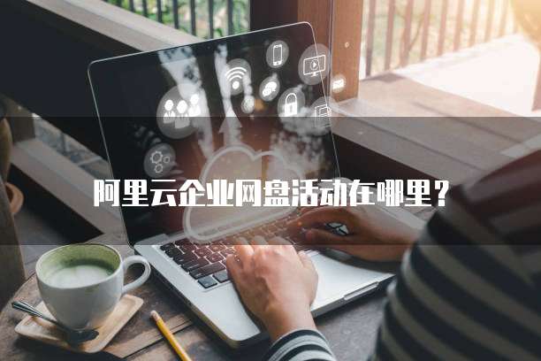 阿里云企业网盘活动在哪里?