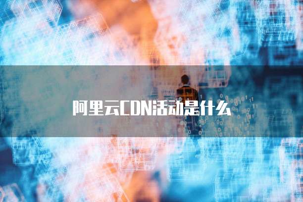 阿里云CDN活动是什么
