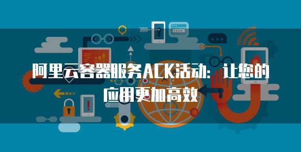阿里云容器服务ACK活动:让您的应用更加高效