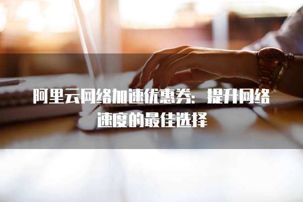阿里云网络加速优惠券:提升网络速度的最佳选择