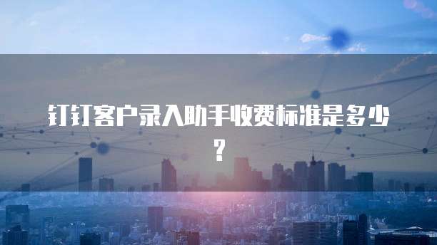 钉钉客户录入助手收费标准是多少?