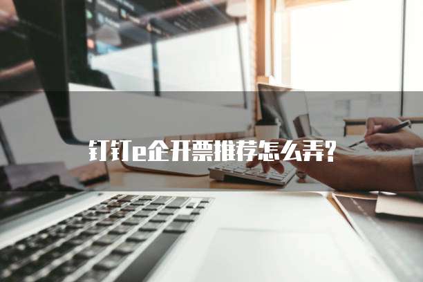钉钉e企开票推荐怎么弄?