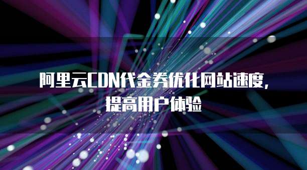 阿里云CDN代金券优化网站速度,提高用户体验