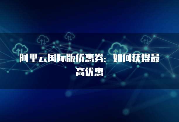 阿里云国际版优惠券:如何获得最高优惠
