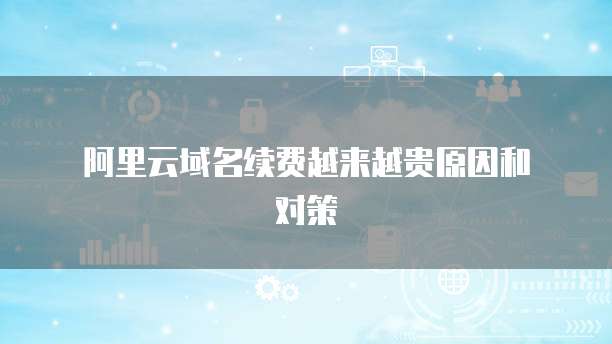 阿里云域名续费越来越贵原因和对策