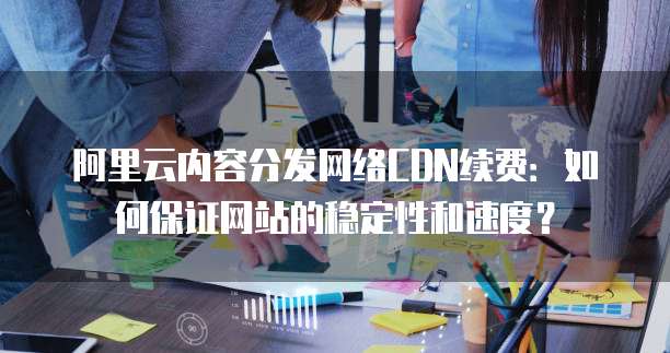 阿里云内容分发网络CDN续费:如何保证网站的稳定性和速度?