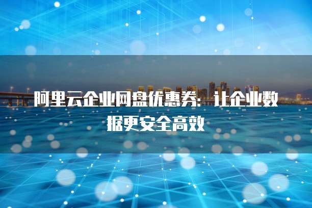 阿里云企业网盘优惠券:让企业数据更安全高效