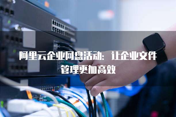 阿里云企业网盘活动:让企业文件管理更加高效