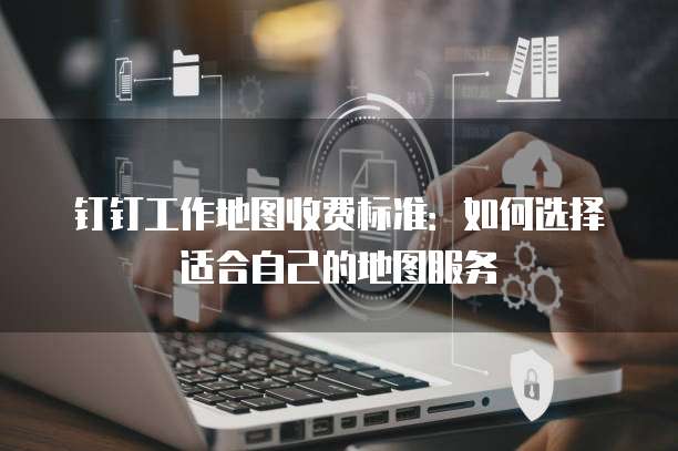 钉钉工作地图收费标准：如何选择适合自己的地图服务