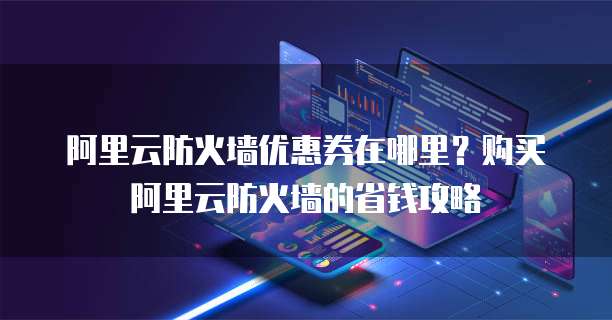 阿里云防火墙优惠券在哪里？购买阿里云防火墙的省钱攻略