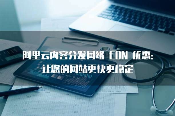 阿里云内容分发网络 CDN 优惠:让您的网站更快更稳定