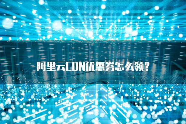 阿里云CDN优惠券怎么领？