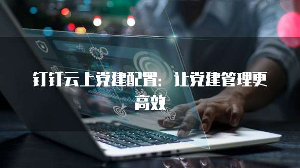 钉钉云上党建配置:让党建管理更高效
