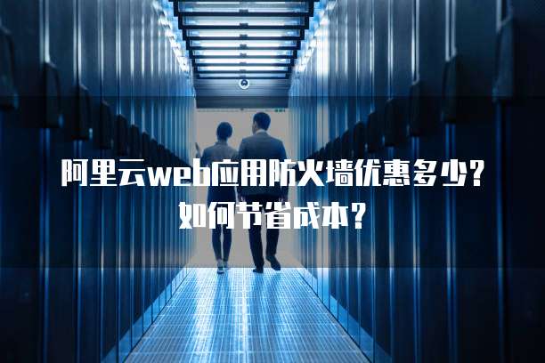 阿里云web应用防火墙优惠多少?如何节省成本?