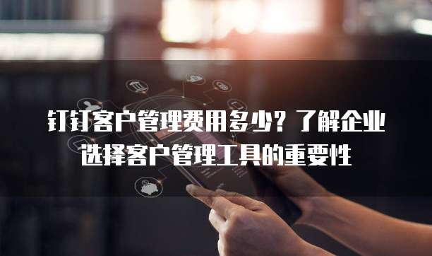 钉钉客户管理费用多少？了解企业选择客户管理工具的重要性