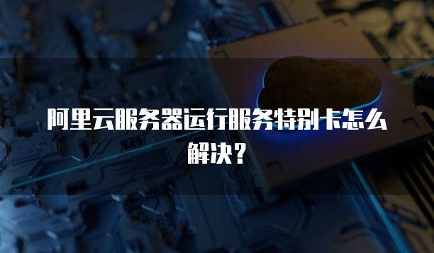 阿里云服务器运行服务特别卡怎么解决?