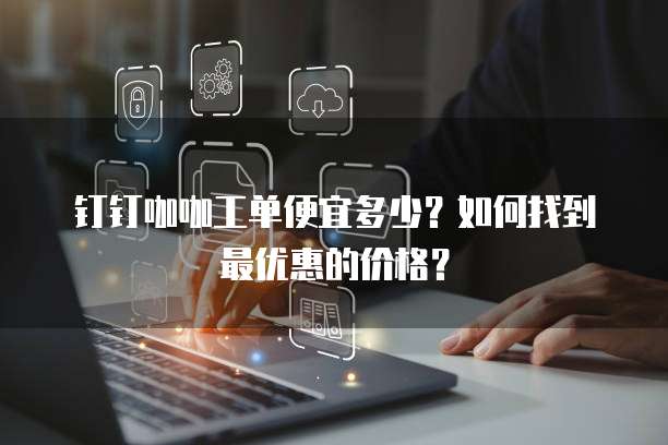 钉钉咖咖工单便宜多少?如何找到最优惠的价格?