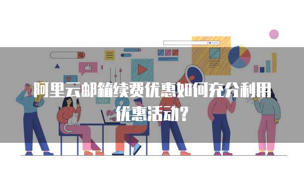 阿里云邮箱续费优惠如何充分利用优惠活动？