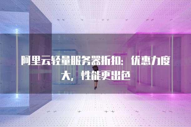 阿里云轻量服务器折扣:优惠力度大,性能更出色